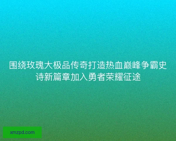 围绕玫瑰大极品传奇打造热血巅峰争霸史诗新篇章加入勇者荣耀征途